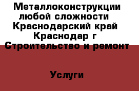 Металлоконструкции любой сложности - Краснодарский край, Краснодар г. Строительство и ремонт » Услуги   . Краснодарский край,Краснодар г.